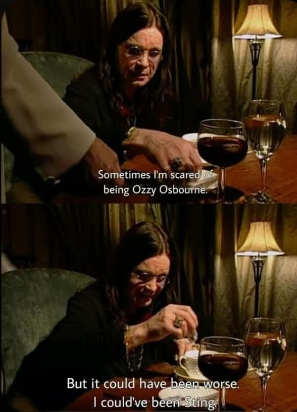A two panel of Ozzy Osbourne. In the upper panel, Ozzy says &quot;Sometimes I'm scared of being Ozzy Osbourne.&quot; The second panel says &quot;but it could have been worse, I could have been Sting.&quot;